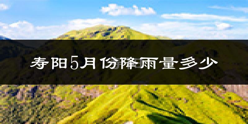 寿阳5月份降雨量多少?寿阳五月下雨多吗?