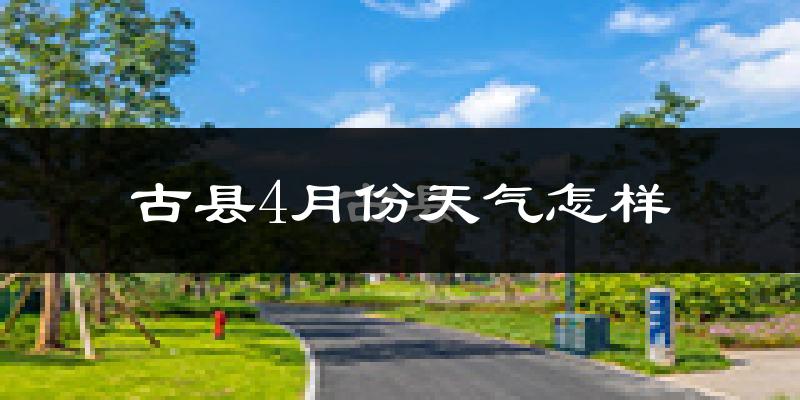 古县4月份天气如何?冷热情况怎么样?