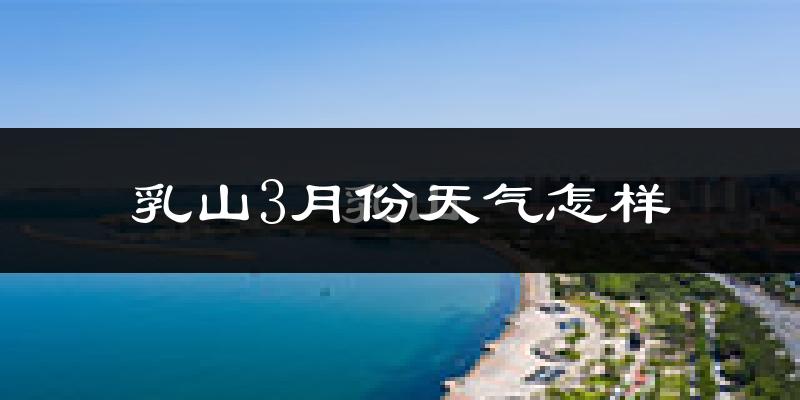 乳山市3月份天气如何?冷吗?
