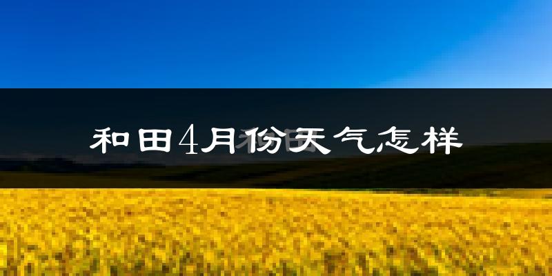 和田市4月份天气如何?冷热情况怎么样?