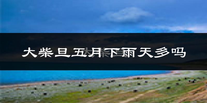 大柴旦五月下雨天多吗?大柴旦5月份降雨量多少?
