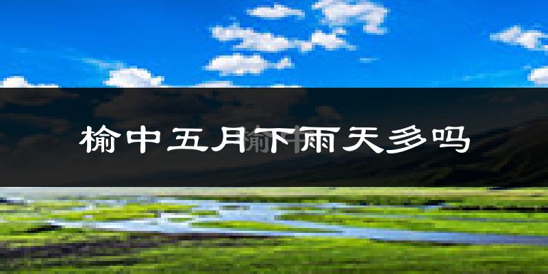 榆中五月下雨天多吗?榆中5月份降雨量多少?
