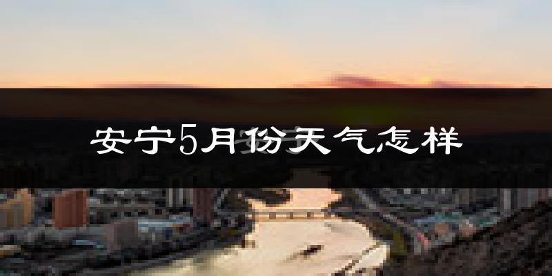 安宁5月份天气怎样?安宁五月冷不冷?