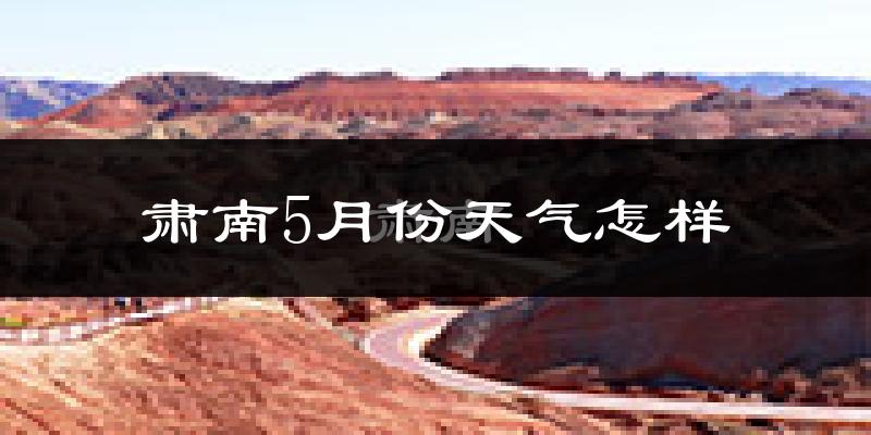 肃南裕固族自治县5月份天气如何?很热吗?