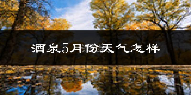 酒泉5月份天气如何?很热吗?