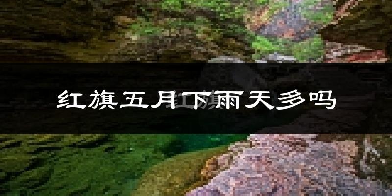 红旗五月下雨天多吗?红旗5月份降雨量多少?