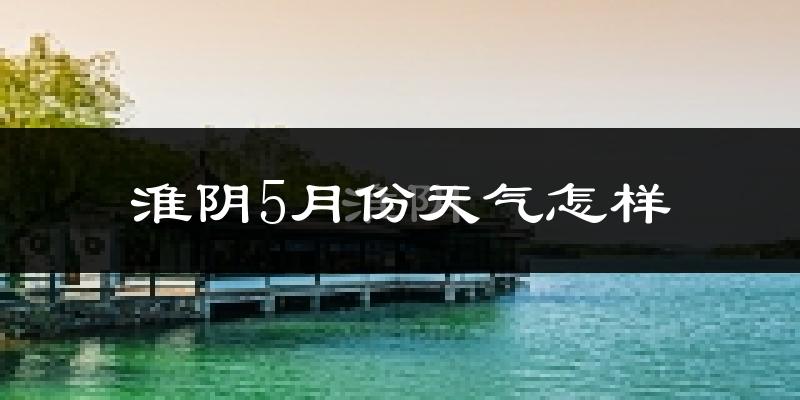 淮阴5月份天气怎样?淮阴五月冷不冷?