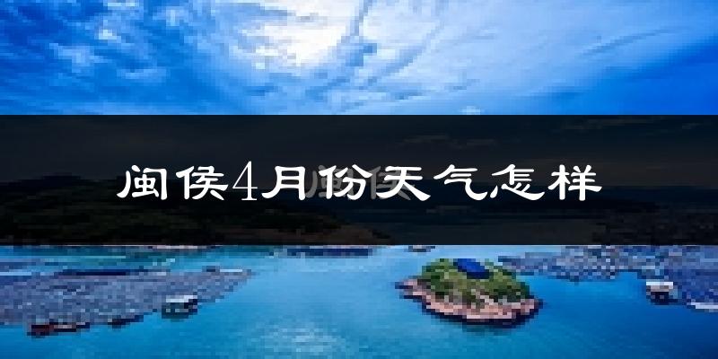 闽侯县4月份天气如何?冷热情况怎么样?