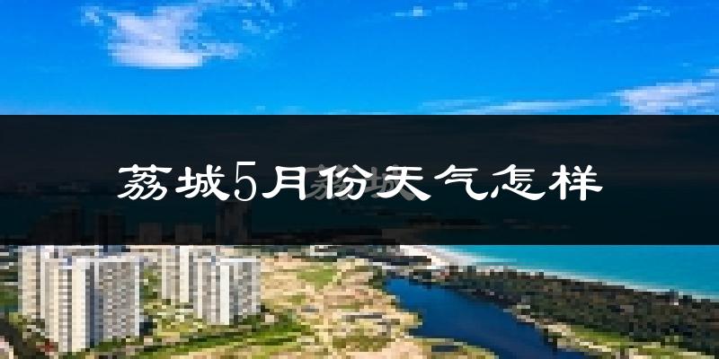 荔城5月份天气怎样?荔城五月冷不冷?
