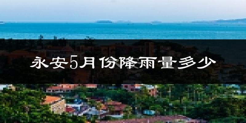 永安5月份降雨量多少?永安五月下雨多吗?