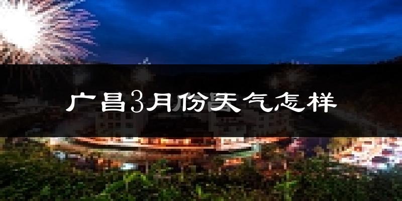 广昌县3月份天气如何?冷热情况怎么样?