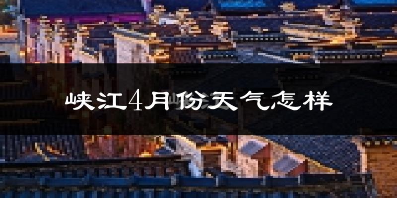 峡江县4月份天气如何?冷热情况怎么样?