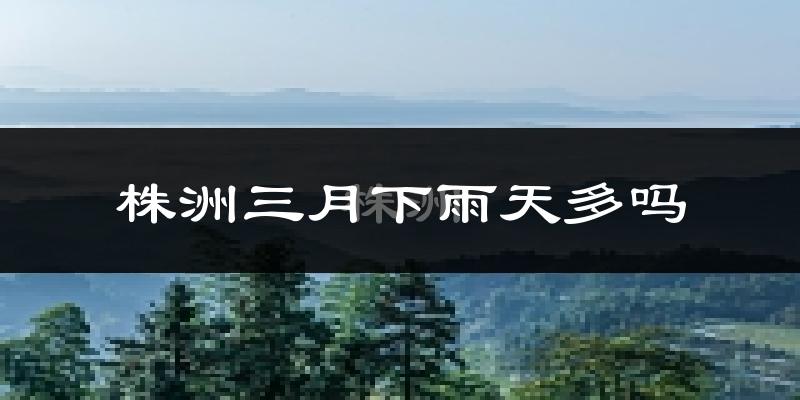 株洲三月下雨天多吗?株洲3月份降雨量多少?