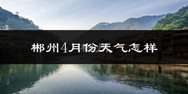 郴州4月份天气如何?冷热情况怎么样?