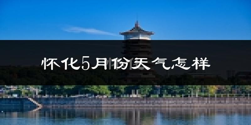 怀化5月份天气如何?很热吗?
