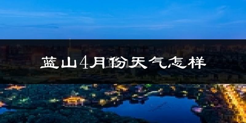 蓝山县4月份天气如何?冷热情况怎么样?