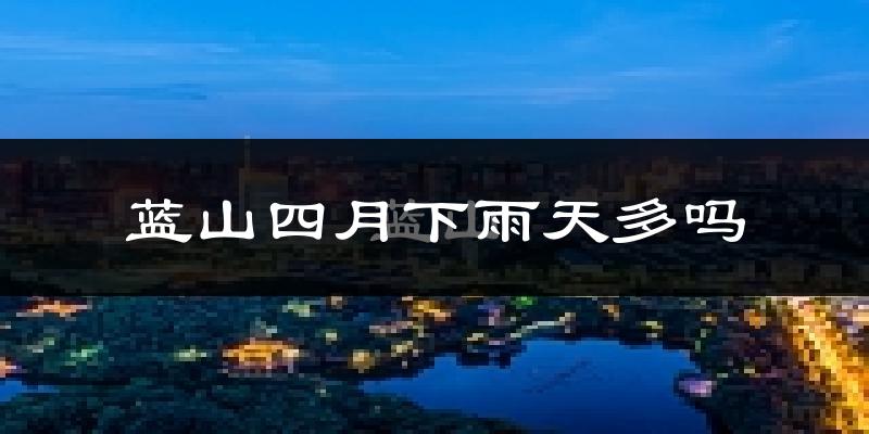 蓝山四月下雨天多吗?蓝山4月份降雨量多少?