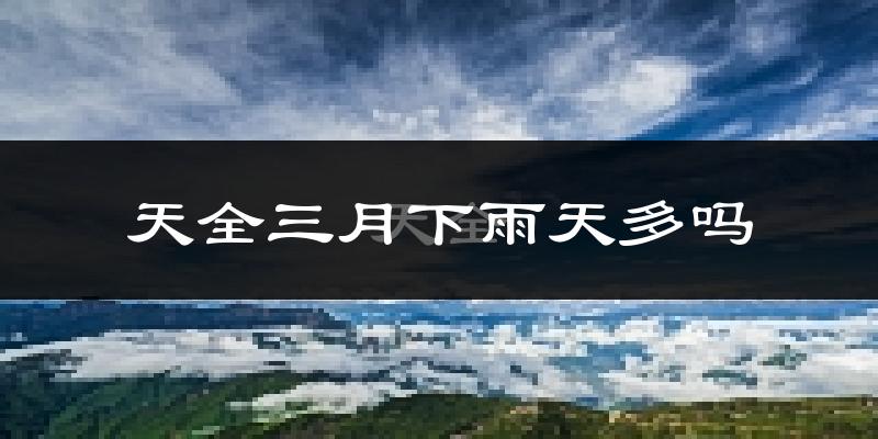 天全三月下雨天多吗?天全3月份降雨量多少?