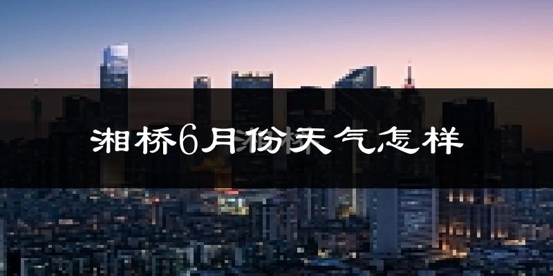 湘桥6月份天气怎样?湘桥六月热不热?