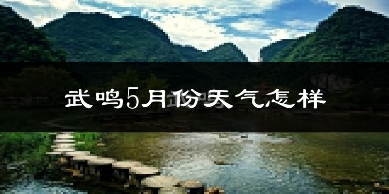 武鸣5月份天气怎样?武鸣五月冷吗?