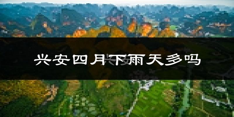 兴安四月下雨天多吗?兴安4月份降雨量多少?
