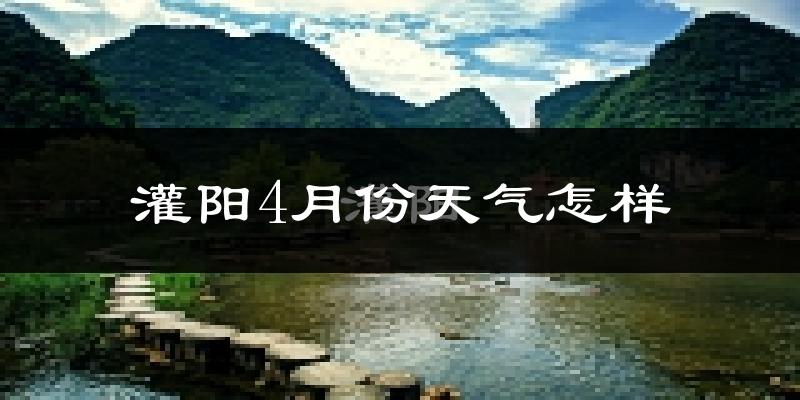 灌阳县4月份天气如何?冷热情况怎么样?