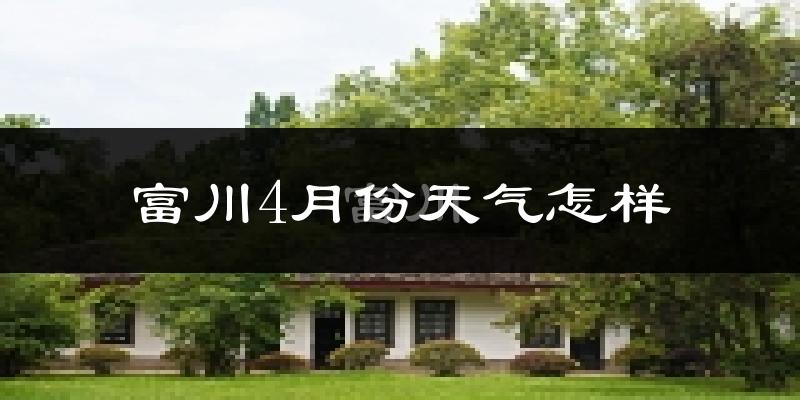 富川瑶族自治县4月份天气如何?冷热情况怎么样?