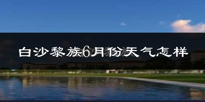 白沙黎族自治县6月份天气如何?很热吗?