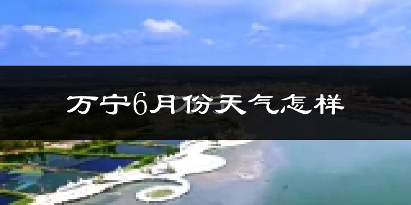 万宁6月份天气如何?很热吗?