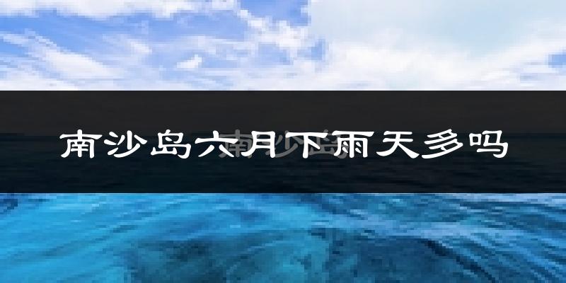 南沙岛六月下雨天多吗?南沙岛6月份降雨量多少?
